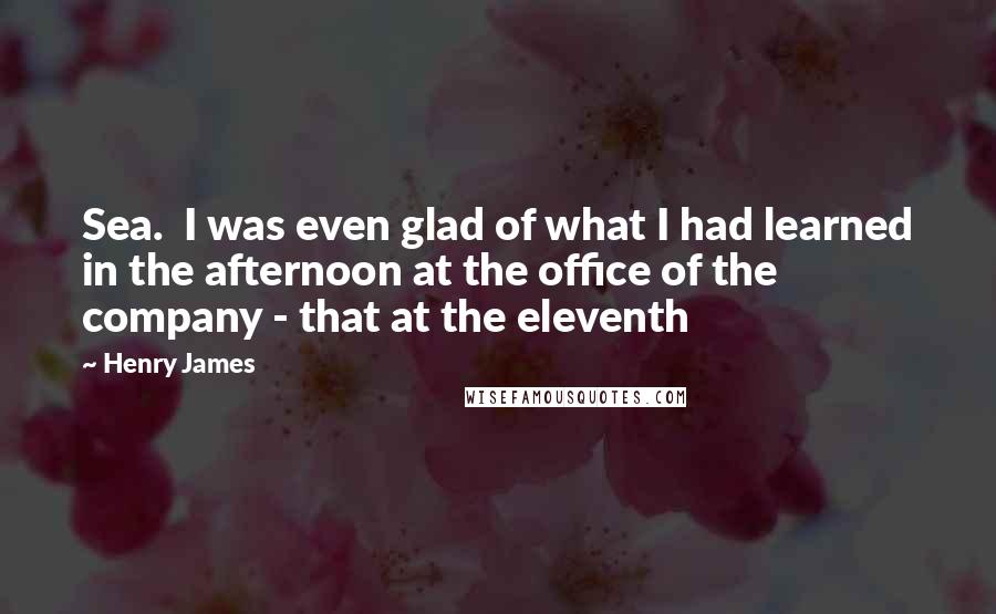 Henry James Quotes: Sea.  I was even glad of what I had learned in the afternoon at the office of the company - that at the eleventh