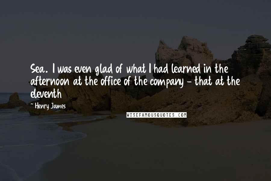 Henry James Quotes: Sea. I was even glad of what I had learned in the afternoon at the office of the company - that at the eleventh