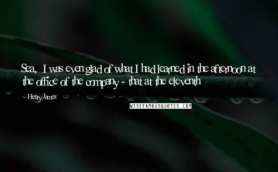 Henry James Quotes: Sea.  I was even glad of what I had learned in the afternoon at the office of the company - that at the eleventh