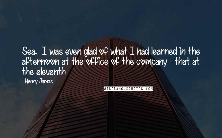 Henry James Quotes: Sea.  I was even glad of what I had learned in the afternoon at the office of the company - that at the eleventh