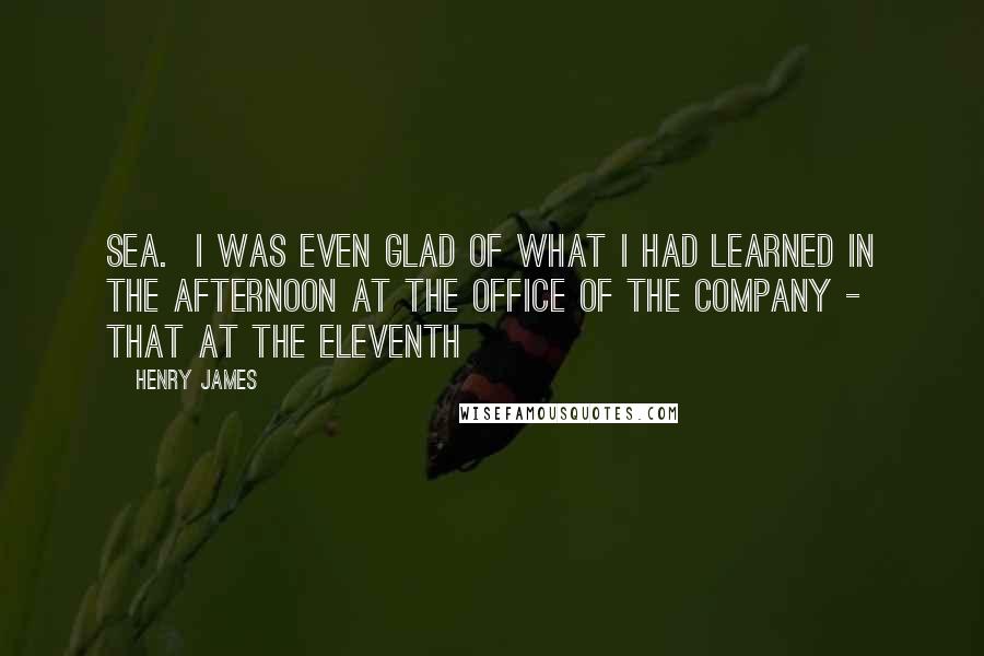Henry James Quotes: Sea. I was even glad of what I had learned in the afternoon at the office of the company - that at the eleventh