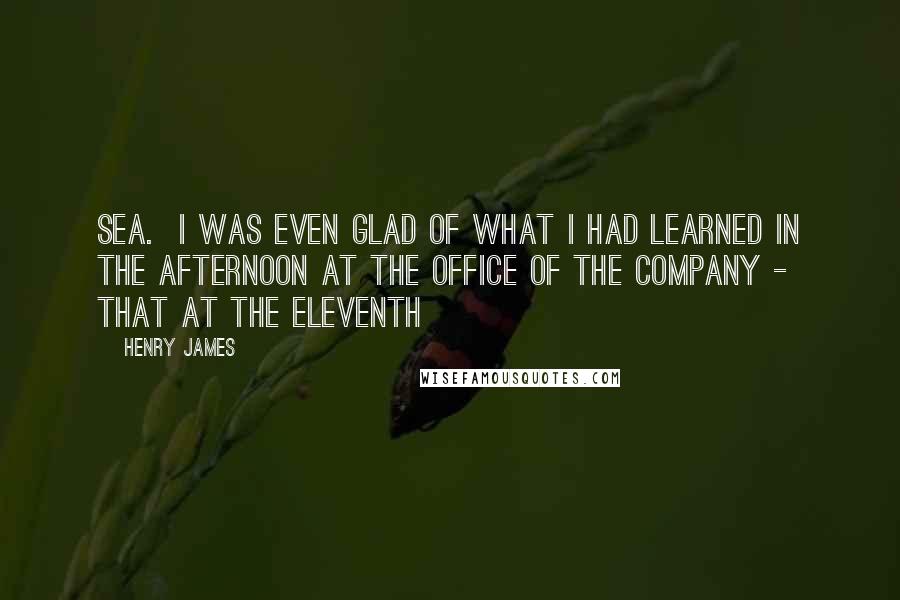 Henry James Quotes: Sea.  I was even glad of what I had learned in the afternoon at the office of the company - that at the eleventh