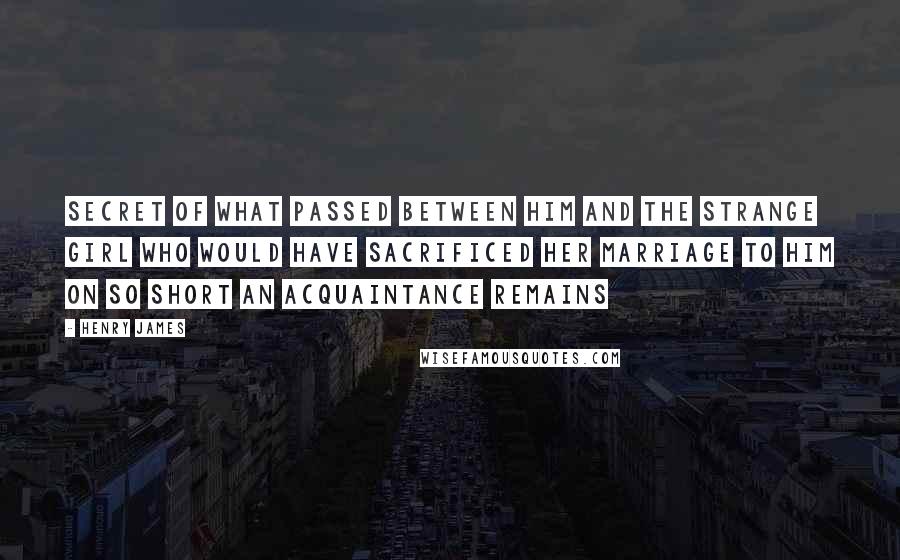Henry James Quotes: secret of what passed between him and the strange girl who would have sacrificed her marriage to him on so short an acquaintance remains