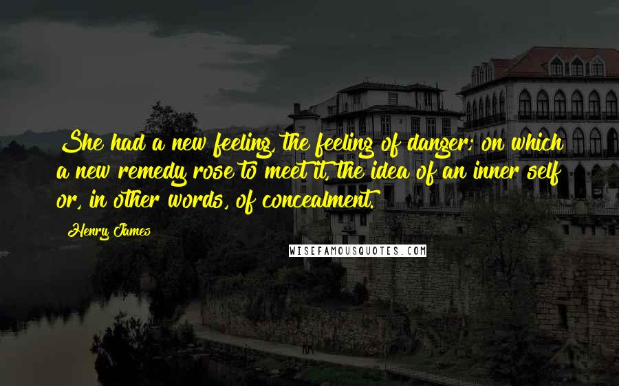 Henry James Quotes: She had a new feeling, the feeling of danger; on which a new remedy rose to meet it, the idea of an inner self or, in other words, of concealment.