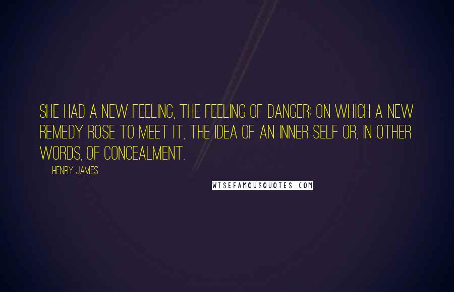 Henry James Quotes: She had a new feeling, the feeling of danger; on which a new remedy rose to meet it, the idea of an inner self or, in other words, of concealment.