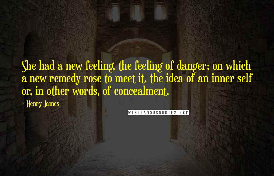 Henry James Quotes: She had a new feeling, the feeling of danger; on which a new remedy rose to meet it, the idea of an inner self or, in other words, of concealment.