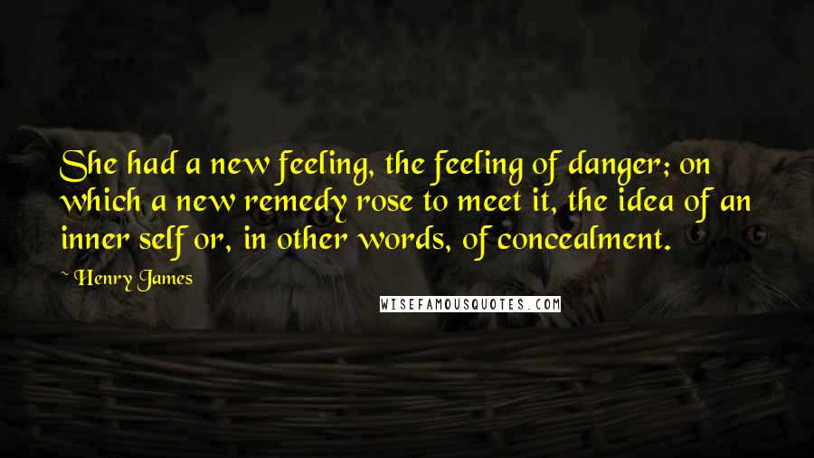 Henry James Quotes: She had a new feeling, the feeling of danger; on which a new remedy rose to meet it, the idea of an inner self or, in other words, of concealment.