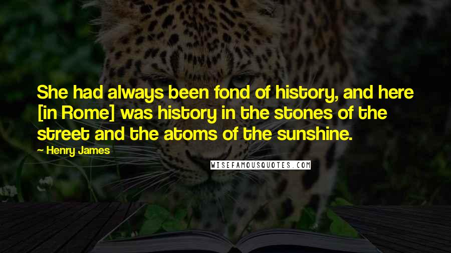 Henry James Quotes: She had always been fond of history, and here [in Rome] was history in the stones of the street and the atoms of the sunshine.