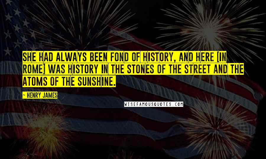 Henry James Quotes: She had always been fond of history, and here [in Rome] was history in the stones of the street and the atoms of the sunshine.