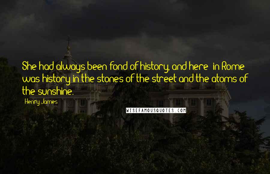 Henry James Quotes: She had always been fond of history, and here [in Rome] was history in the stones of the street and the atoms of the sunshine.