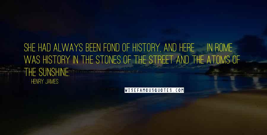 Henry James Quotes: She had always been fond of history, and here [in Rome] was history in the stones of the street and the atoms of the sunshine.