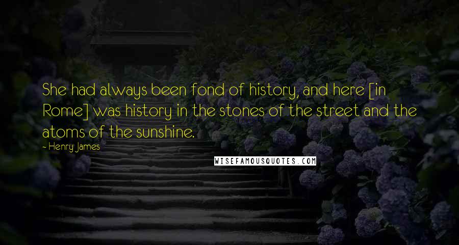 Henry James Quotes: She had always been fond of history, and here [in Rome] was history in the stones of the street and the atoms of the sunshine.