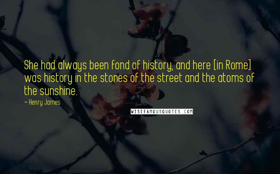 Henry James Quotes: She had always been fond of history, and here [in Rome] was history in the stones of the street and the atoms of the sunshine.