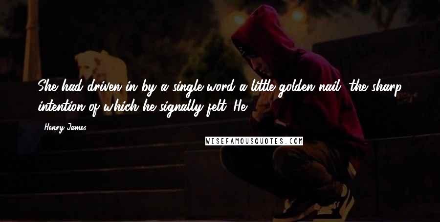 Henry James Quotes: She had driven in by a single word a little golden nail, the sharp intention of which he signally felt. He