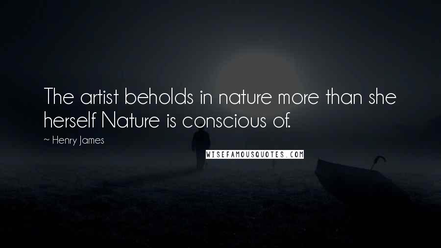 Henry James Quotes: The artist beholds in nature more than she herself Nature is conscious of.