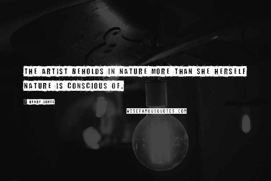 Henry James Quotes: The artist beholds in nature more than she herself Nature is conscious of.