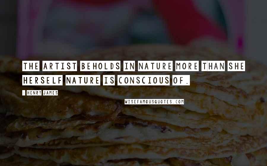 Henry James Quotes: The artist beholds in nature more than she herself Nature is conscious of.