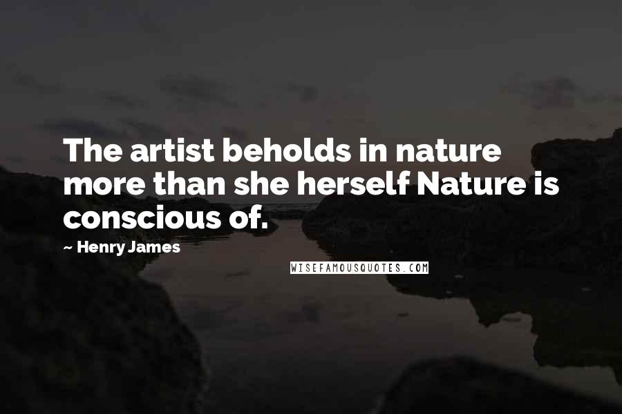 Henry James Quotes: The artist beholds in nature more than she herself Nature is conscious of.