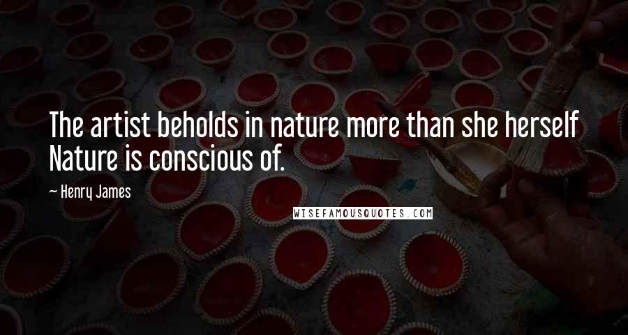 Henry James Quotes: The artist beholds in nature more than she herself Nature is conscious of.