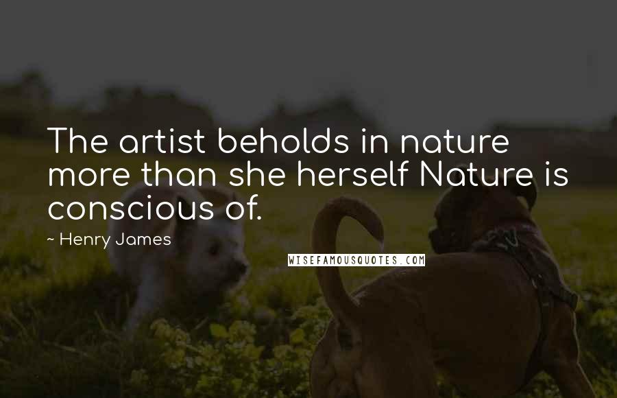 Henry James Quotes: The artist beholds in nature more than she herself Nature is conscious of.