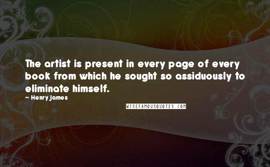 Henry James Quotes: The artist is present in every page of every book from which he sought so assiduously to eliminate himself.