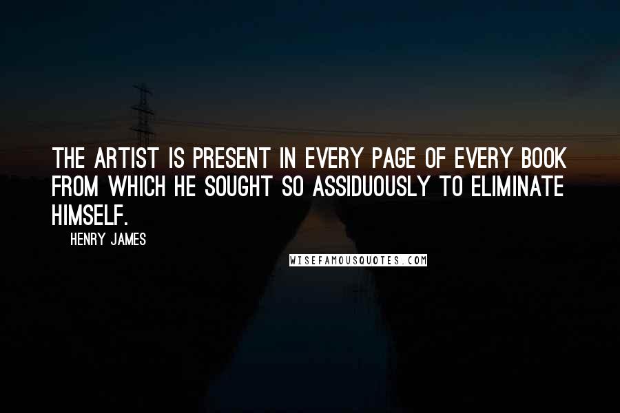 Henry James Quotes: The artist is present in every page of every book from which he sought so assiduously to eliminate himself.