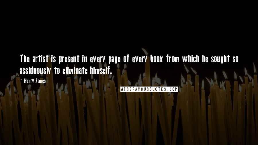 Henry James Quotes: The artist is present in every page of every book from which he sought so assiduously to eliminate himself.