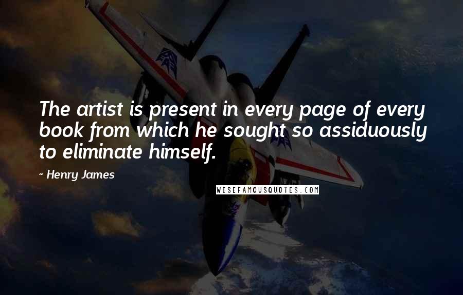 Henry James Quotes: The artist is present in every page of every book from which he sought so assiduously to eliminate himself.