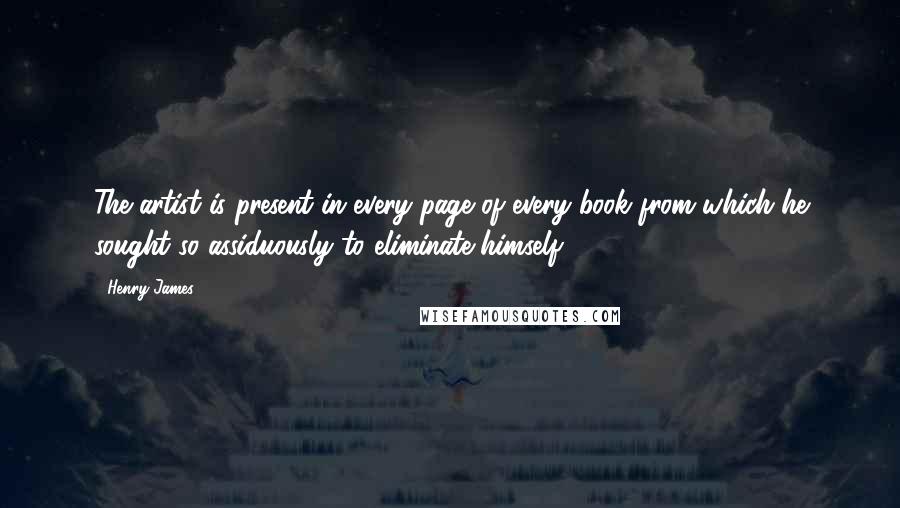 Henry James Quotes: The artist is present in every page of every book from which he sought so assiduously to eliminate himself.