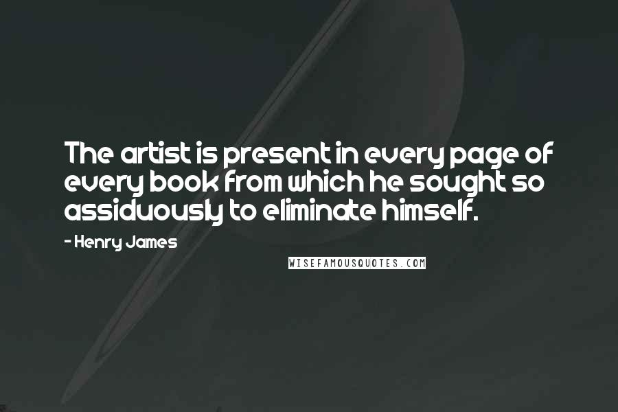 Henry James Quotes: The artist is present in every page of every book from which he sought so assiduously to eliminate himself.