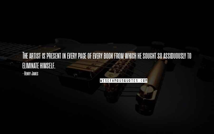 Henry James Quotes: The artist is present in every page of every book from which he sought so assiduously to eliminate himself.