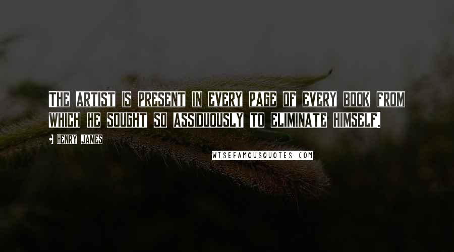 Henry James Quotes: The artist is present in every page of every book from which he sought so assiduously to eliminate himself.