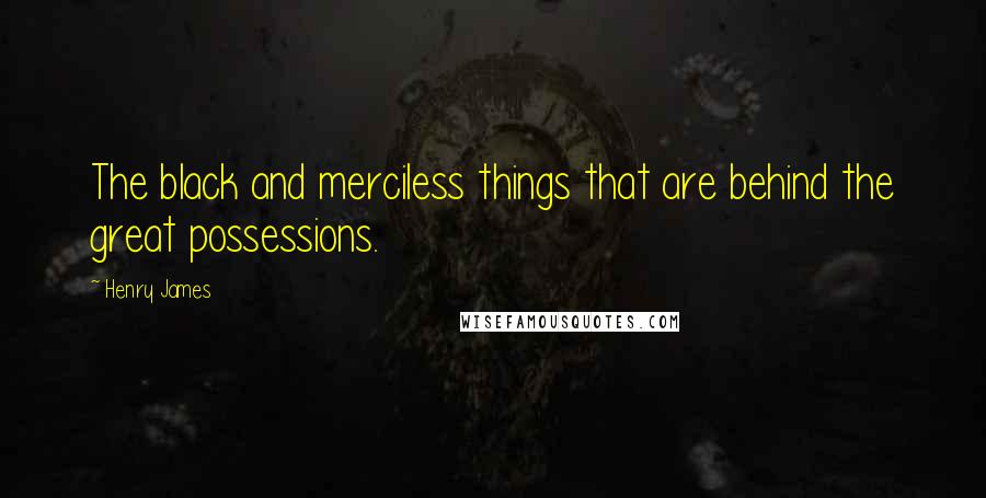Henry James Quotes: The black and merciless things that are behind the great possessions.