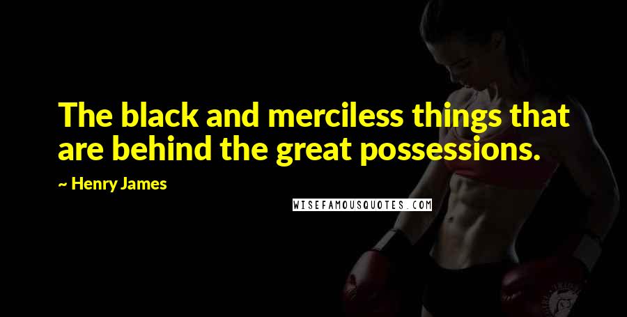 Henry James Quotes: The black and merciless things that are behind the great possessions.