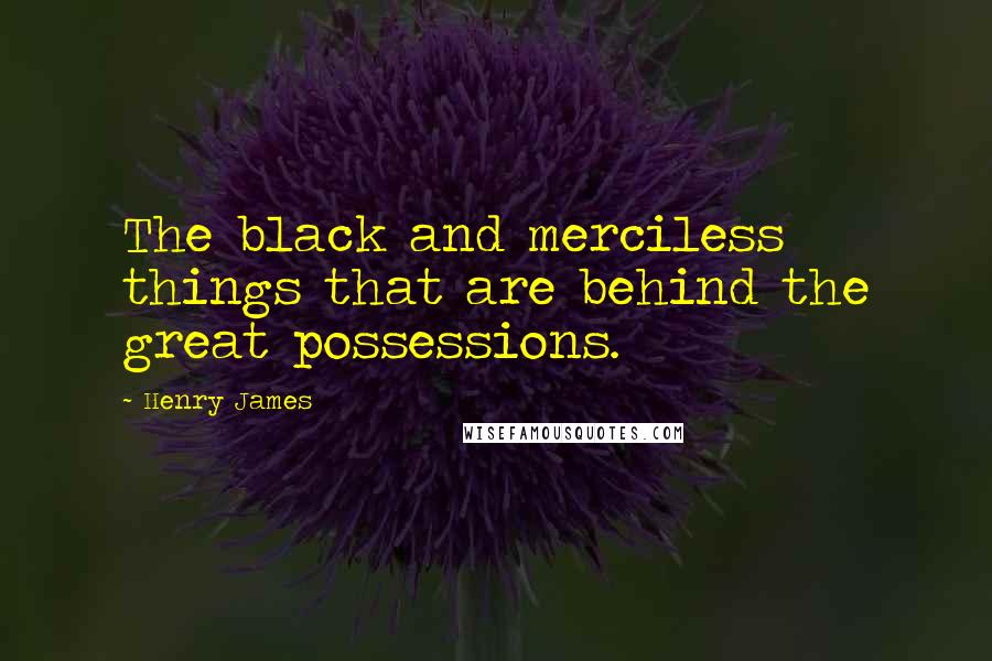 Henry James Quotes: The black and merciless things that are behind the great possessions.