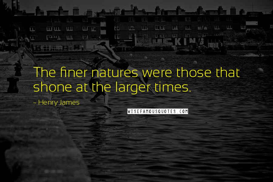 Henry James Quotes: The finer natures were those that shone at the larger times.