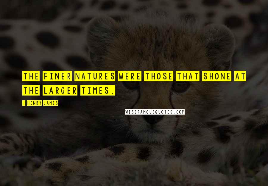 Henry James Quotes: The finer natures were those that shone at the larger times.