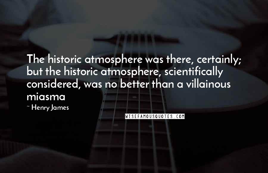 Henry James Quotes: The historic atmosphere was there, certainly; but the historic atmosphere, scientifically considered, was no better than a villainous miasma