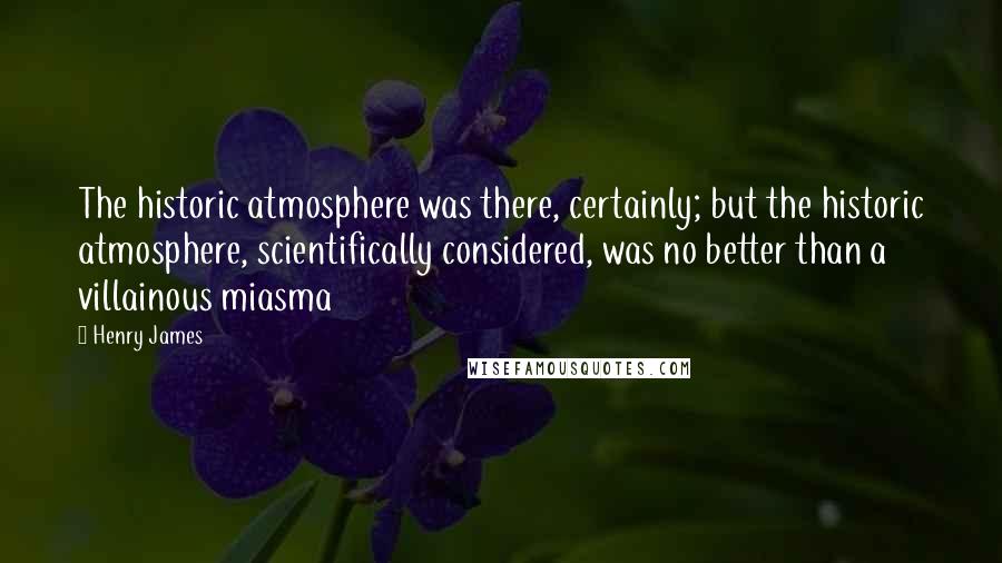 Henry James Quotes: The historic atmosphere was there, certainly; but the historic atmosphere, scientifically considered, was no better than a villainous miasma