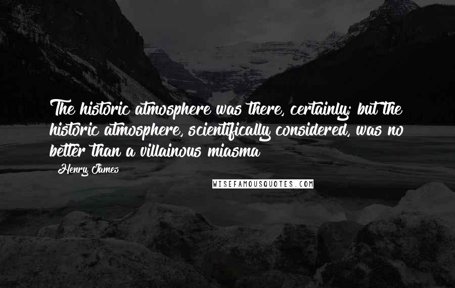 Henry James Quotes: The historic atmosphere was there, certainly; but the historic atmosphere, scientifically considered, was no better than a villainous miasma