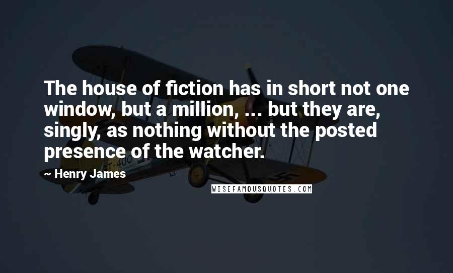 Henry James Quotes: The house of fiction has in short not one window, but a million, ... but they are, singly, as nothing without the posted presence of the watcher.