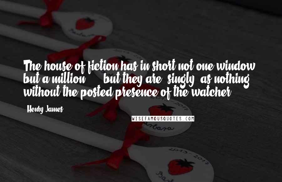 Henry James Quotes: The house of fiction has in short not one window, but a million, ... but they are, singly, as nothing without the posted presence of the watcher.