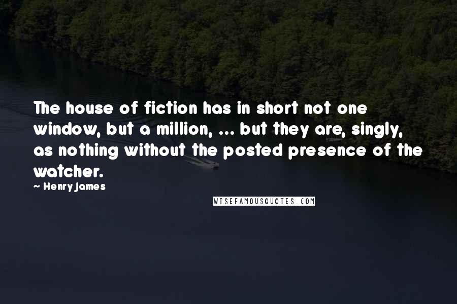 Henry James Quotes: The house of fiction has in short not one window, but a million, ... but they are, singly, as nothing without the posted presence of the watcher.