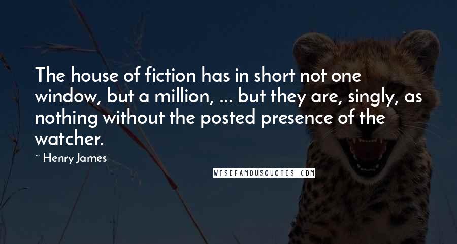Henry James Quotes: The house of fiction has in short not one window, but a million, ... but they are, singly, as nothing without the posted presence of the watcher.