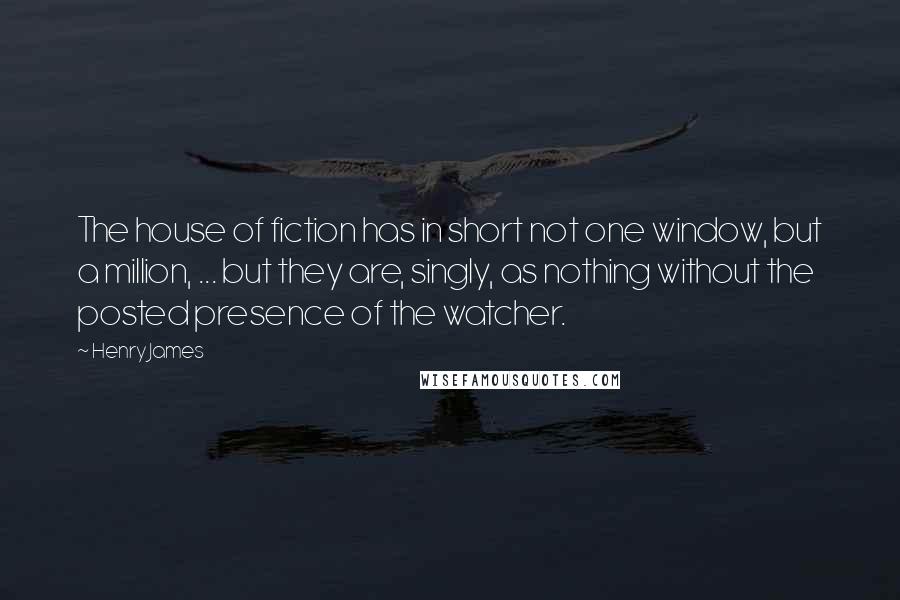 Henry James Quotes: The house of fiction has in short not one window, but a million, ... but they are, singly, as nothing without the posted presence of the watcher.