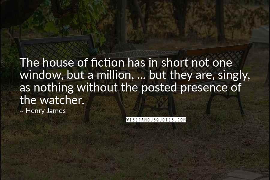 Henry James Quotes: The house of fiction has in short not one window, but a million, ... but they are, singly, as nothing without the posted presence of the watcher.