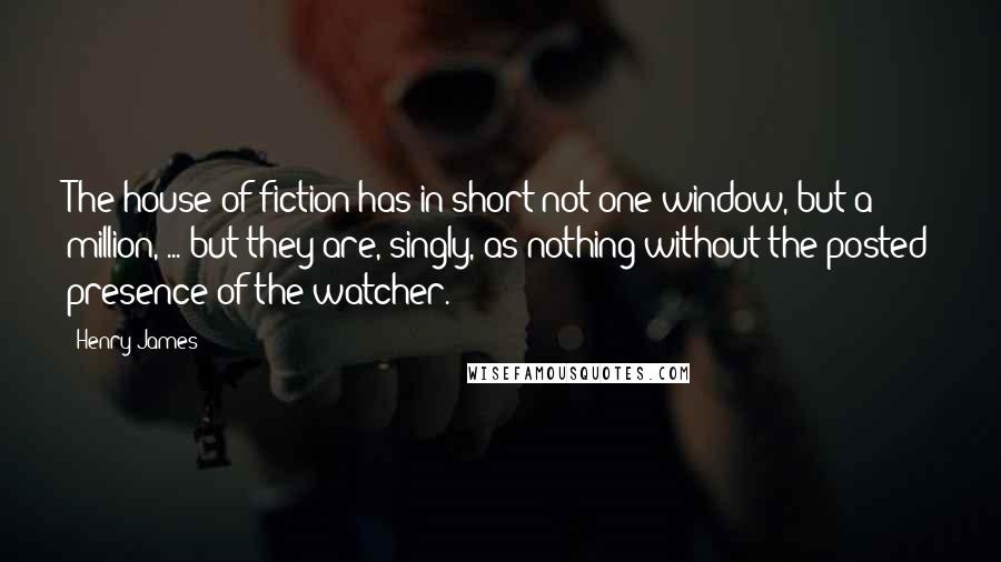 Henry James Quotes: The house of fiction has in short not one window, but a million, ... but they are, singly, as nothing without the posted presence of the watcher.