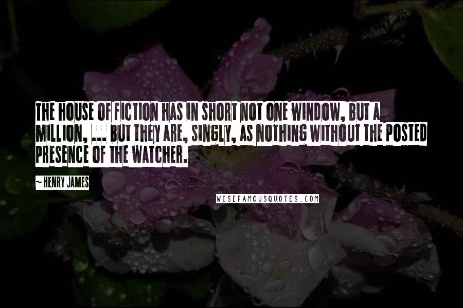 Henry James Quotes: The house of fiction has in short not one window, but a million, ... but they are, singly, as nothing without the posted presence of the watcher.
