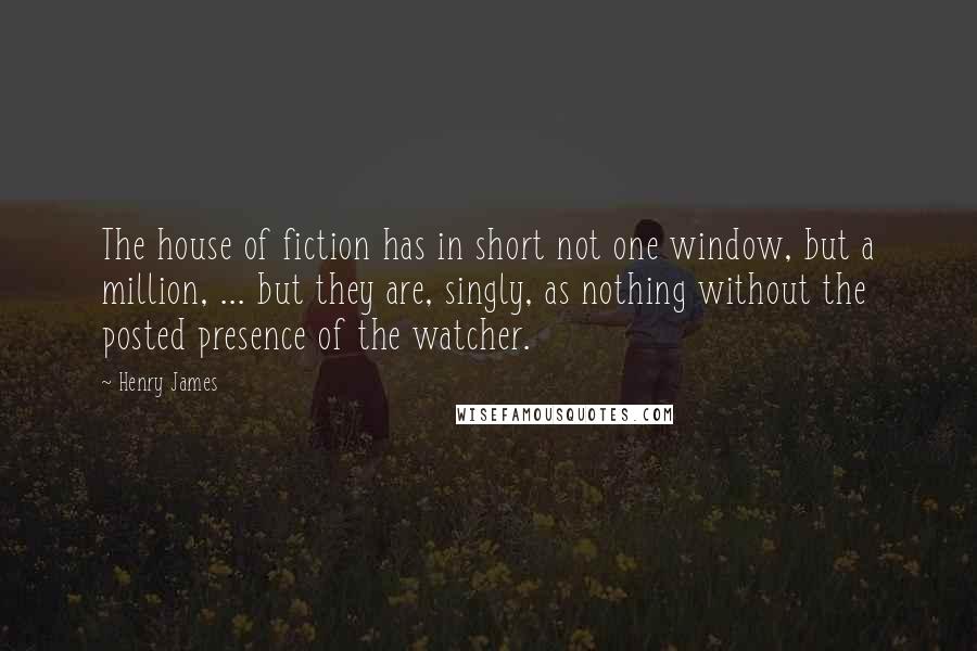 Henry James Quotes: The house of fiction has in short not one window, but a million, ... but they are, singly, as nothing without the posted presence of the watcher.
