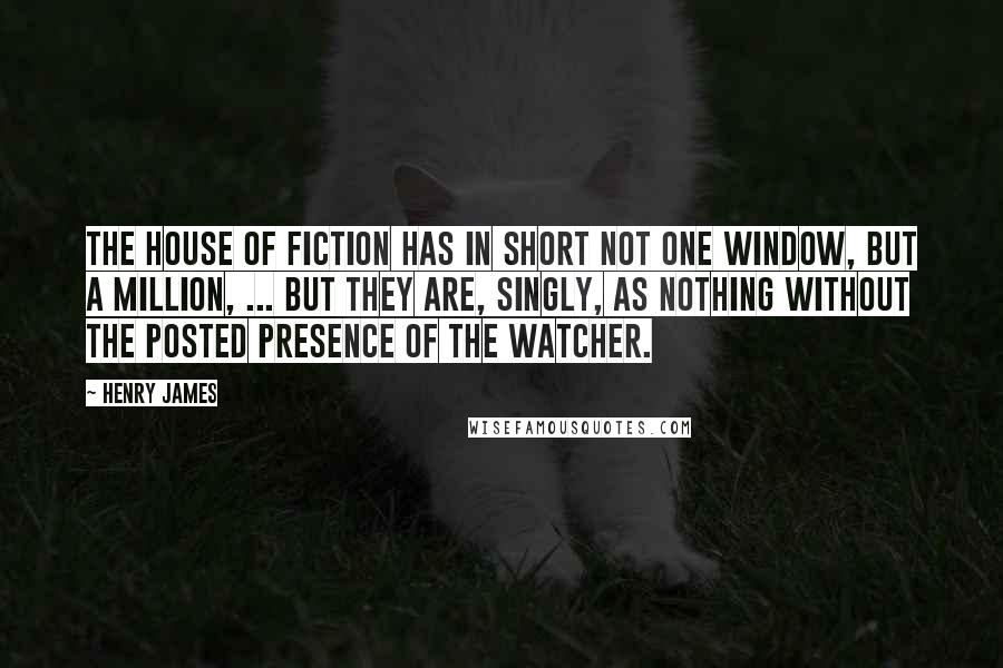 Henry James Quotes: The house of fiction has in short not one window, but a million, ... but they are, singly, as nothing without the posted presence of the watcher.